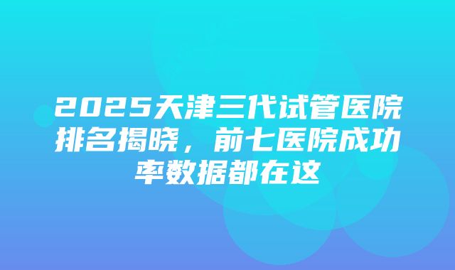 2025天津三代试管医院排名揭晓，前七医院成功率数据都在这