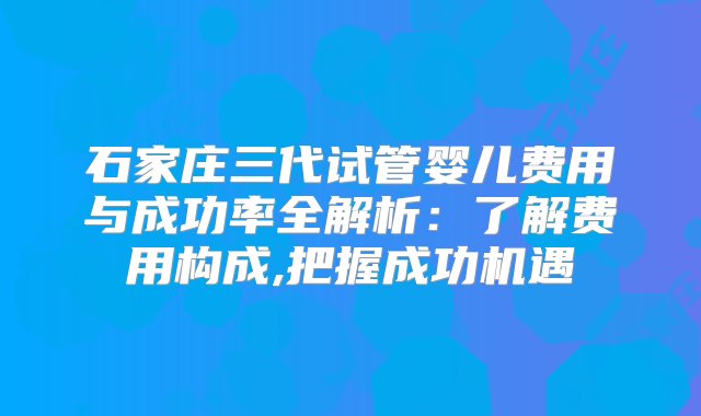 石家庄三代试管婴儿费用与成功率全解析：了解费用构成,把握成功机遇