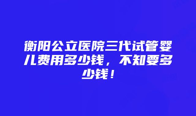 衡阳公立医院三代试管婴儿费用多少钱，不知要多少钱！