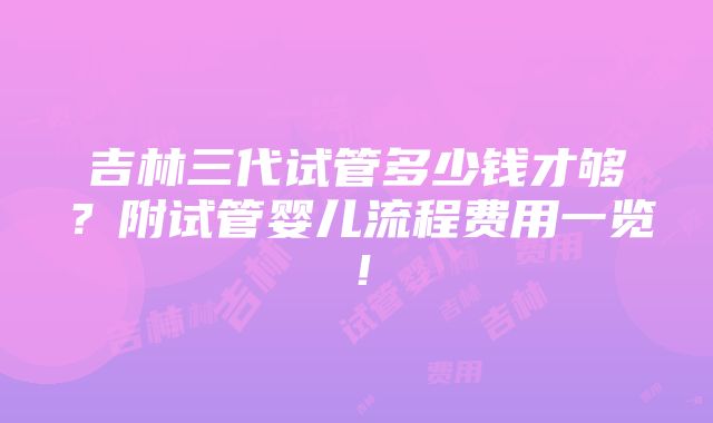 吉林三代试管多少钱才够？附试管婴儿流程费用一览！