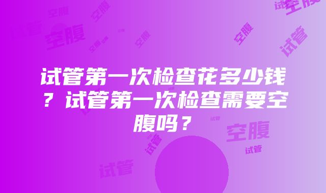 试管第一次检查花多少钱？试管第一次检查需要空腹吗？