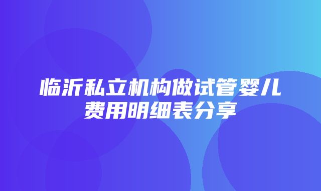 临沂私立机构做试管婴儿费用明细表分享