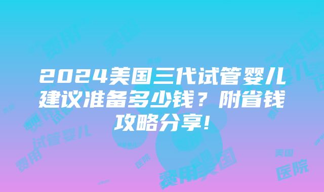 2024美国三代试管婴儿建议准备多少钱？附省钱攻略分享!