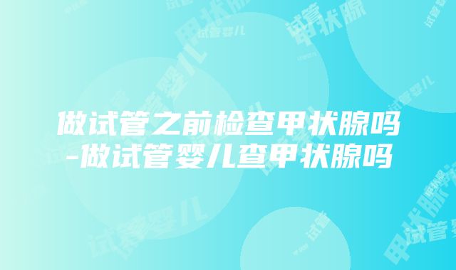 做试管之前检查甲状腺吗-做试管婴儿查甲状腺吗