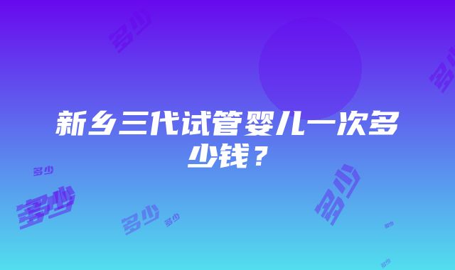 新乡三代试管婴儿一次多少钱？