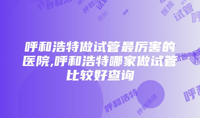 呼和浩特做试管最厉害的医院,呼和浩特哪家做试管比较好查询