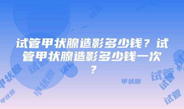 试管甲状腺造影多少钱？试管甲状腺造影多少钱一次？