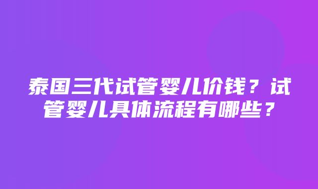 泰国三代试管婴儿价钱？试管婴儿具体流程有哪些？