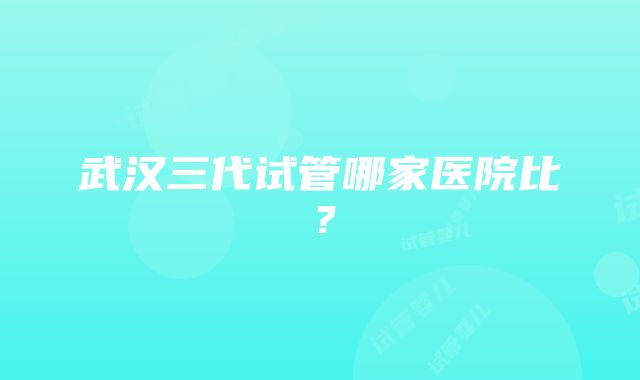 武汉三代试管哪家医院比？