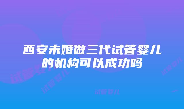 西安未婚做三代试管婴儿的机构可以成功吗