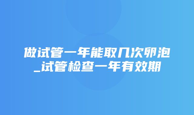 做试管一年能取几次卵泡_试管检查一年有效期