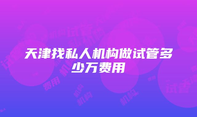 天津找私人机构做试管多少万费用