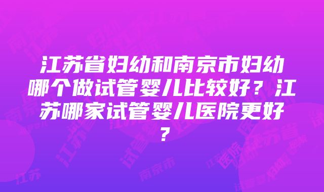 江苏省妇幼和南京市妇幼哪个做试管婴儿比较好？江苏哪家试管婴儿医院更好？