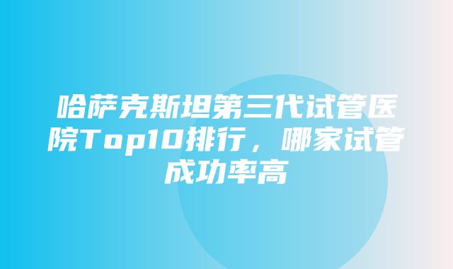 哈萨克斯坦第三代试管医院Top10排行，哪家试管成功率高