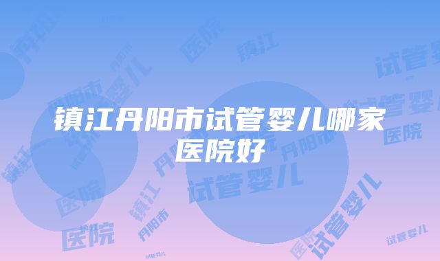 镇江丹阳市试管婴儿哪家医院好