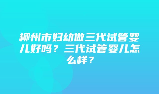 柳州市妇幼做三代试管婴儿好吗？三代试管婴儿怎么样？