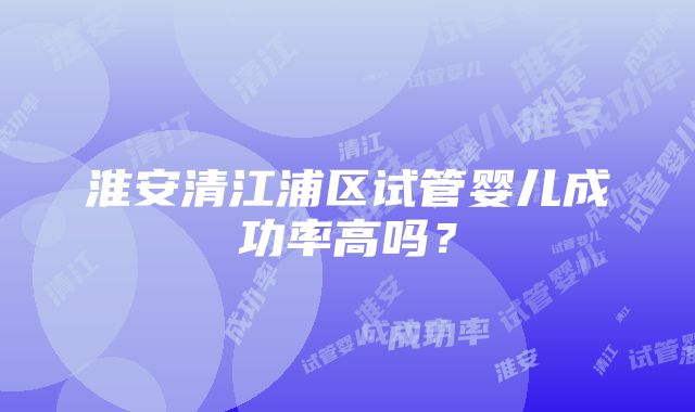 淮安清江浦区试管婴儿成功率高吗？