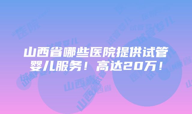 山西省哪些医院提供试管婴儿服务！高达20万！