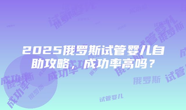 2025俄罗斯试管婴儿自助攻略，成功率高吗？