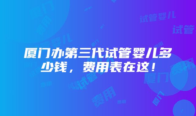 厦门办第三代试管婴儿多少钱，费用表在这！