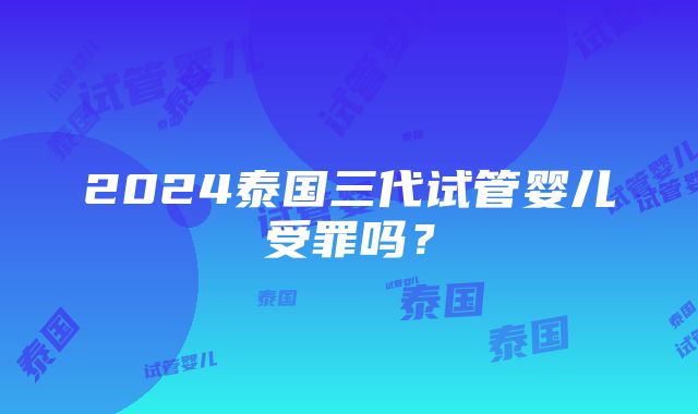 2024泰国三代试管婴儿受罪吗？