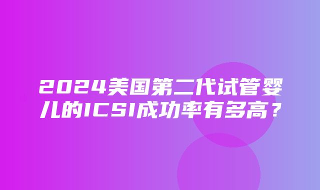 2024美国第二代试管婴儿的ICSI成功率有多高？