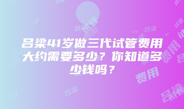 吕梁41岁做三代试管费用大约需要多少？你知道多少钱吗？