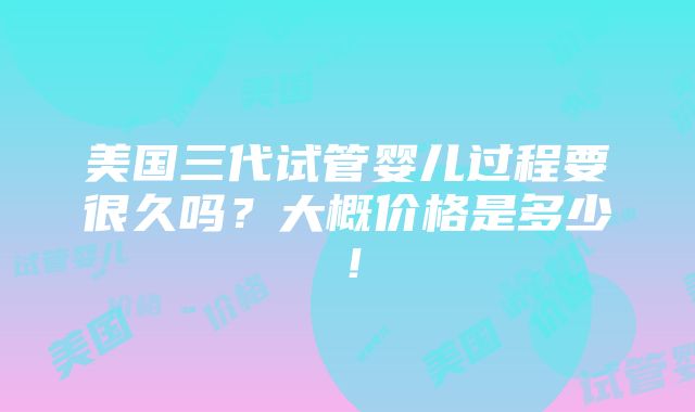 美国三代试管婴儿过程要很久吗？大概价格是多少！