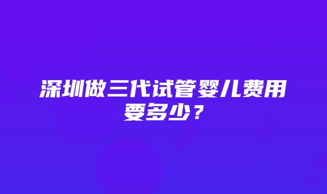 深圳做三代试管婴儿费用要多少？