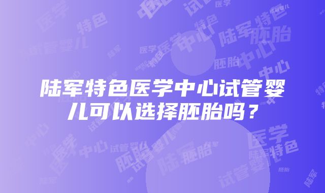 陆军特色医学中心试管婴儿可以选择胚胎吗？