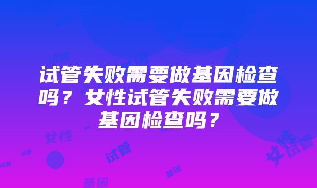 试管失败需要做基因检查吗？女性试管失败需要做基因检查吗？