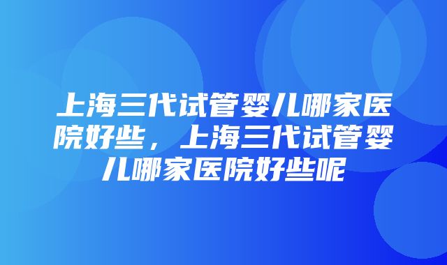 上海三代试管婴儿哪家医院好些，上海三代试管婴儿哪家医院好些呢