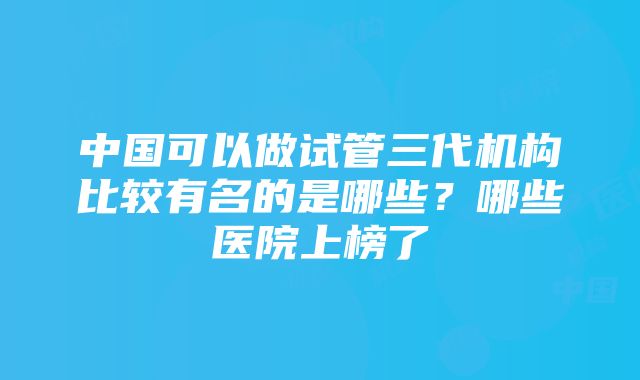 中国可以做试管三代机构比较有名的是哪些？哪些医院上榜了