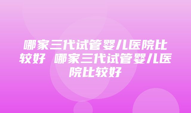 哪家三代试管婴儿医院比较好 哪家三代试管婴儿医院比较好