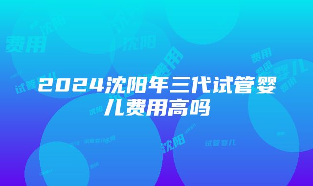 2024沈阳年三代试管婴儿费用高吗