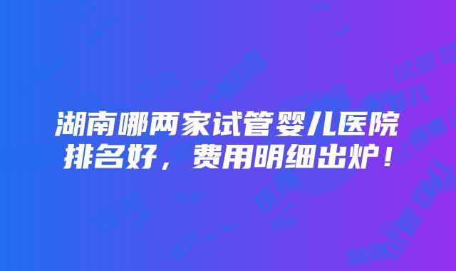 湖南哪两家试管婴儿医院排名好，费用明细出炉！