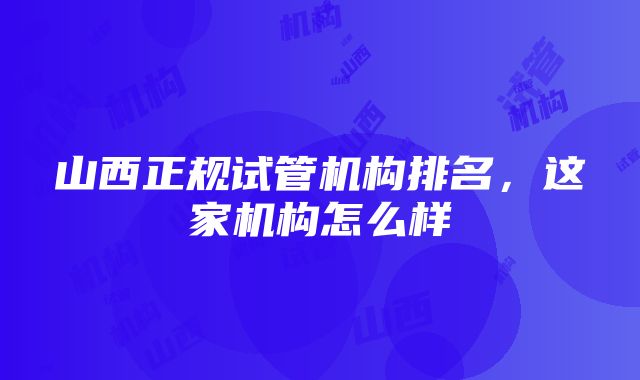 山西正规试管机构排名，这家机构怎么样