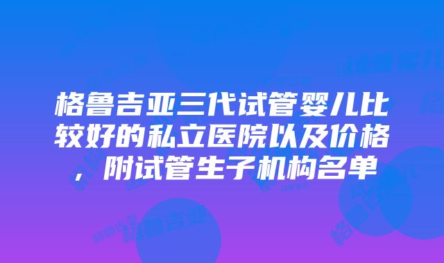 格鲁吉亚三代试管婴儿比较好的私立医院以及价格，附试管生子机构名单