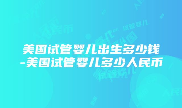 美国试管婴儿出生多少钱-美国试管婴儿多少人民币