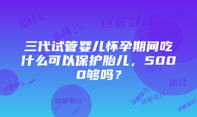 三代试管婴儿怀孕期间吃什么可以保护胎儿，5000够吗？