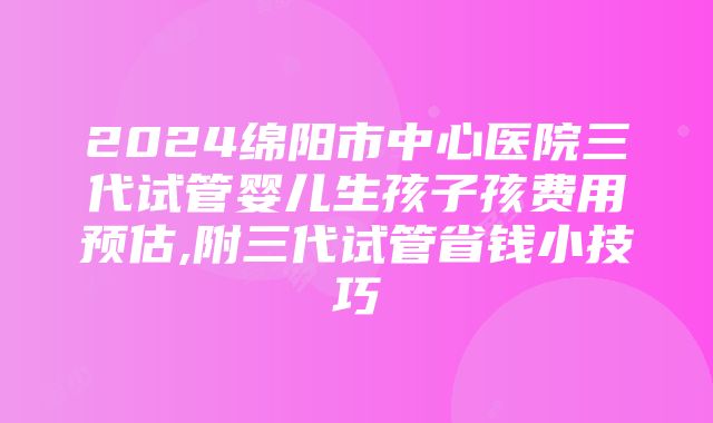 2024绵阳市中心医院三代试管婴儿生孩子孩费用预估,附三代试管省钱小技巧