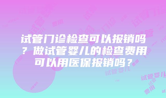 试管门诊检查可以报销吗？做试管婴儿的检查费用可以用医保报销吗？