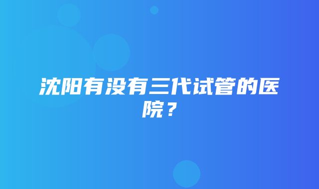 沈阳有没有三代试管的医院？