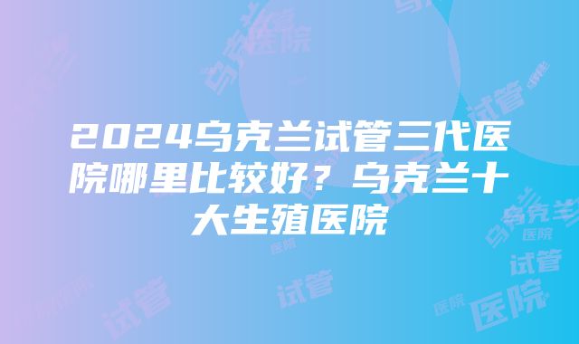 2024乌克兰试管三代医院哪里比较好？乌克兰十大生殖医院