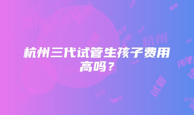 杭州三代试管生孩子费用高吗？