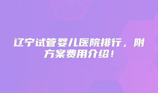 辽宁试管婴儿医院排行，附方案费用介绍！