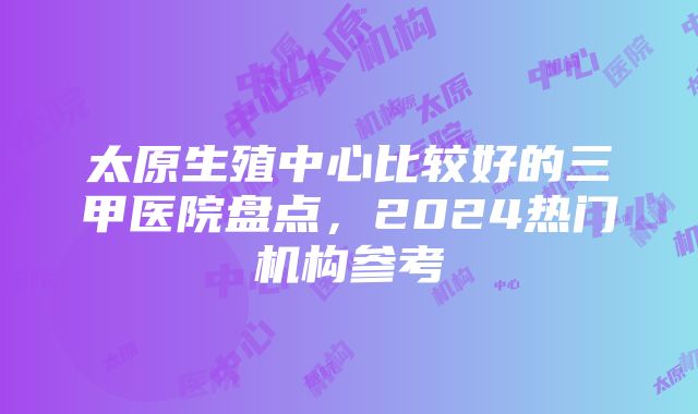 太原生殖中心比较好的三甲医院盘点，2024热门机构参考