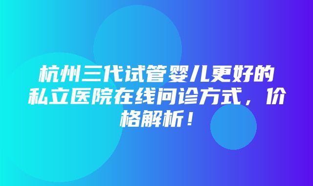 杭州三代试管婴儿更好的私立医院在线问诊方式，价格解析！