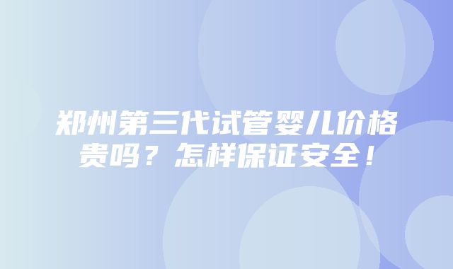 郑州第三代试管婴儿价格贵吗？怎样保证安全！