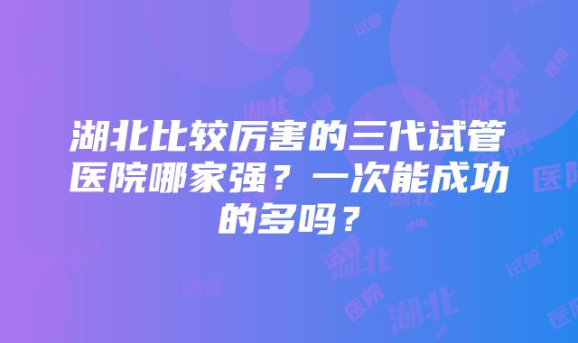 湖北比较厉害的三代试管医院哪家强？一次能成功的多吗？